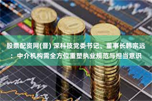 股票配资网(晋) 深科技党委书记、董事长韩宗远：中介机构需全方位重塑执业规范与担当意识