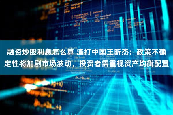 融资炒股利息怎么算 渣打中国王昕杰：政策不确定性将加剧市场波动，投资者需重视资产均衡配置