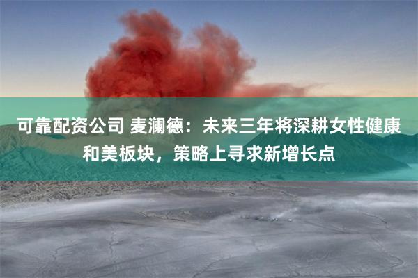 可靠配资公司 麦澜德：未来三年将深耕女性健康和美板块，策略上寻求新增长点