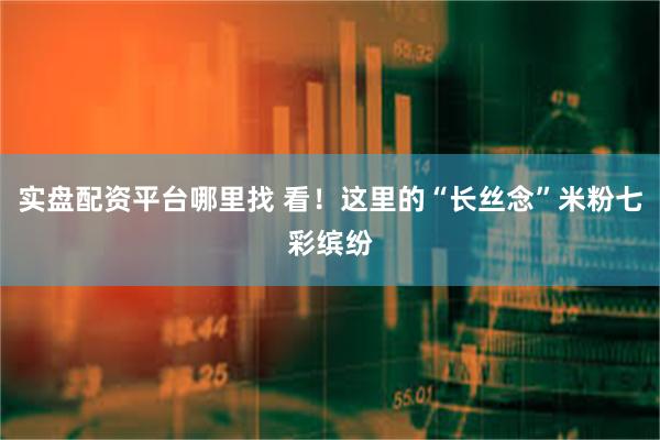 实盘配资平台哪里找 看！这里的“长丝念”米粉七彩缤纷