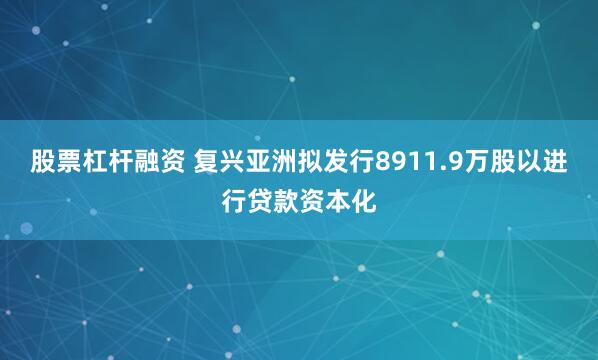 股票杠杆融资 复兴亚洲拟发行8911.9万股以进行贷款资本化
