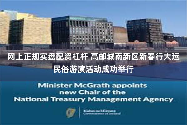 网上正规实盘配资杠杆 高邮城南新区新春行大运民俗游演活动成功举行