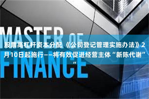 股票高杠杆资本分配 《公司登记管理实施办法》2月10日起施行——将有效促进经营主体“新陈代谢”