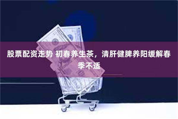 股票配资走势 初春养生茶，清肝健脾养阳缓解春季不适