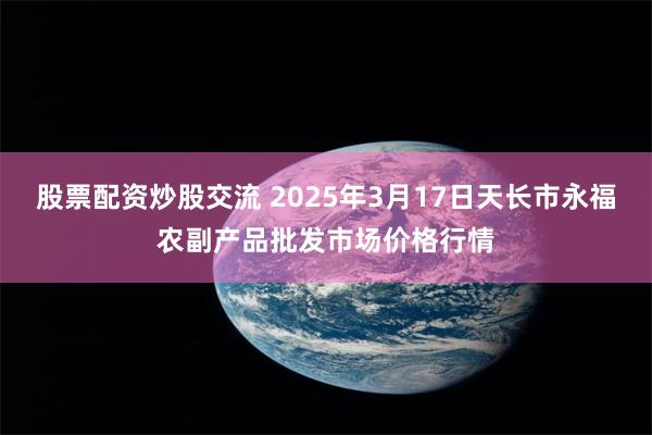 股票配资炒股交流 2025年3月17日天长市永福农副产品批发市场价格行情