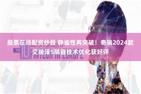 股票在线配资炒股 静谧性再突破！奇瑞2024款艾瑞泽5隔音技术优化获好评