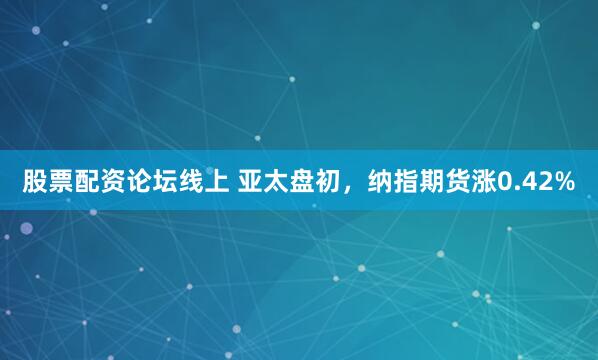 股票配资论坛线上 亚太盘初，纳指期货涨0.42%
