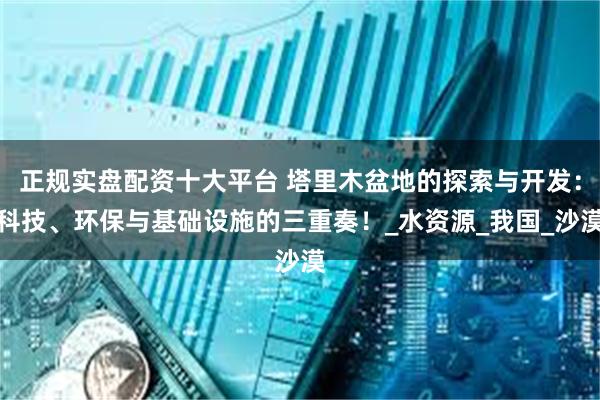 正规实盘配资十大平台 塔里木盆地的探索与开发：科技、环保与基础设施的三重奏！_水资源_我国_沙漠