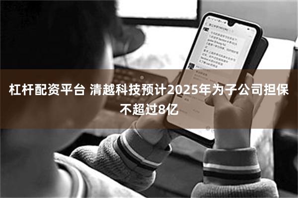 杠杆配资平台 清越科技预计2025年为子公司担保不超过8亿