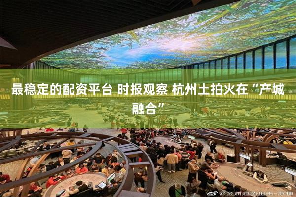 最稳定的配资平台 时报观察 杭州土拍火在“产城融合”