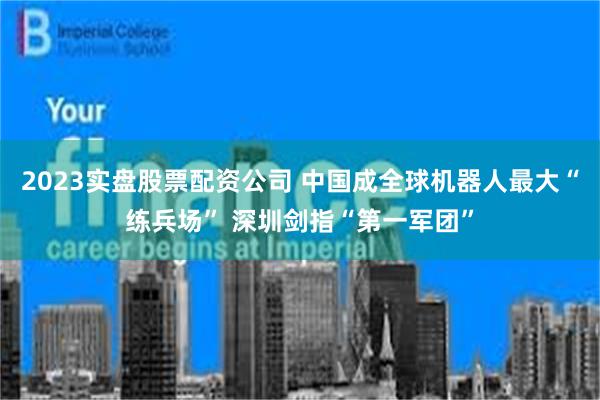 2023实盘股票配资公司 中国成全球机器人最大“练兵场” 深圳剑指“第一军团”