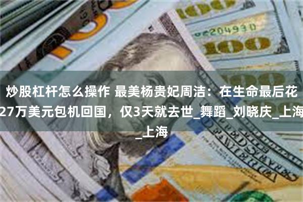 炒股杠杆怎么操作 最美杨贵妃周洁：在生命最后花27万美元包机回国，仅3天就去世_舞蹈_刘晓庆_上海