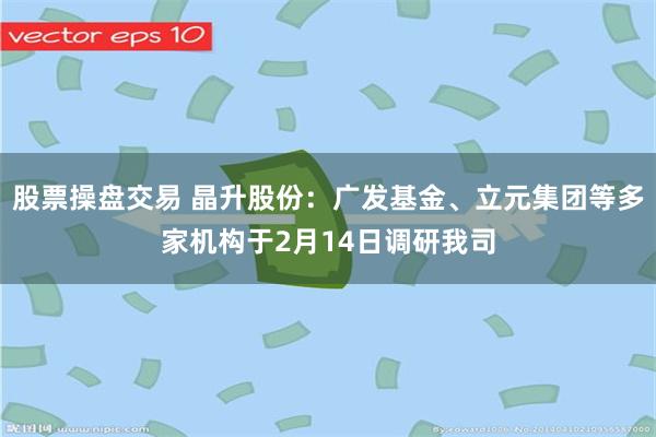 股票操盘交易 晶升股份：广发基金、立元集团等多家机构于2月14日调研我司