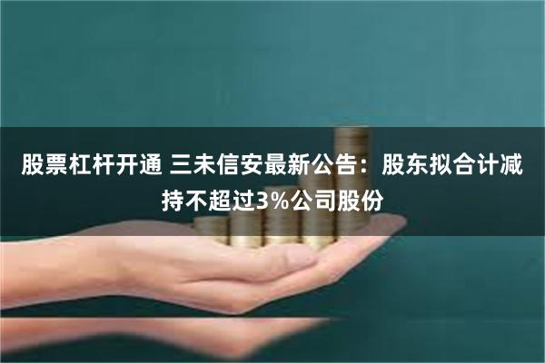 股票杠杆开通 三未信安最新公告：股东拟合计减持不超过3%公司股份