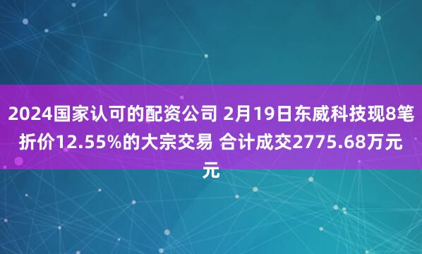 2024国家认可的配资公司 2月19日东威科技现8笔折价12.55%的大宗交易 合计成交2775.68万元