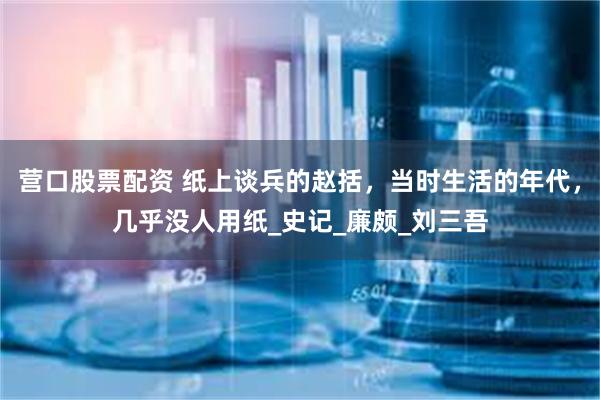 营口股票配资 纸上谈兵的赵括，当时生活的年代，几乎没人用纸_史记_廉颇_刘三吾