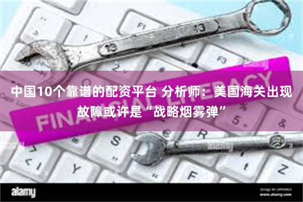 中国10个靠谱的配资平台 分析师：美国海关出现故障或许是“战略烟雾弹”