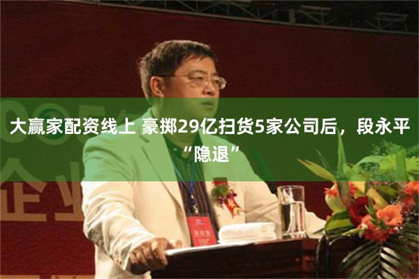大赢家配资线上 豪掷29亿扫货5家公司后，段永平“隐退”
