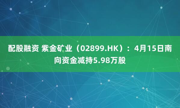 配股融资 紫金矿业（02899.HK）：4月15日南向资金减持5.98万股