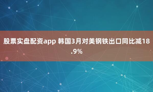 股票实盘配资app 韩国3月对美钢铁出口同比减18.9%