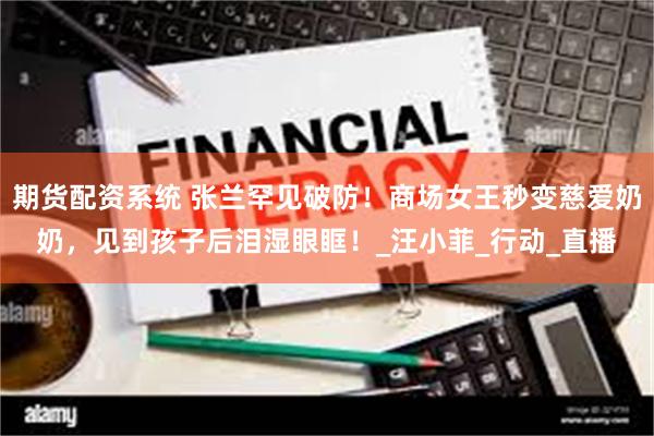 期货配资系统 张兰罕见破防！商场女王秒变慈爱奶奶，见到孩子后泪湿眼眶！_汪小菲_行动_直播