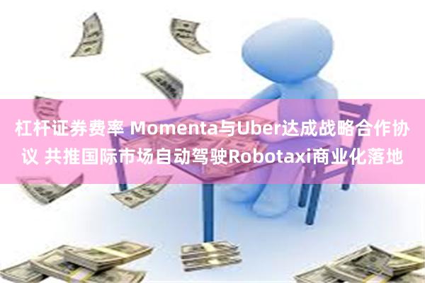 杠杆证券费率 Momenta与Uber达成战略合作协议 共推国际市场自动驾驶Robotaxi商业化落地