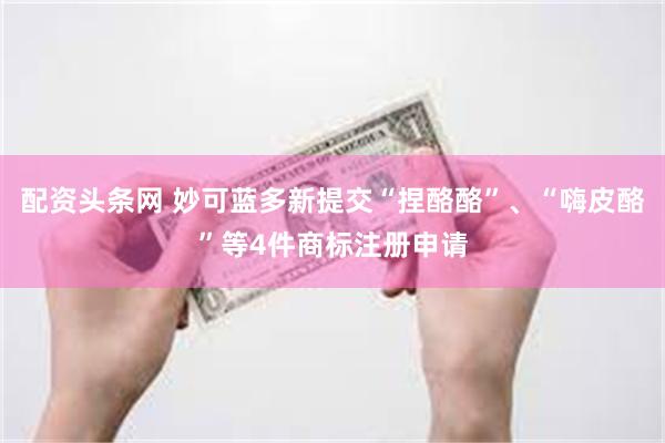 配资头条网 妙可蓝多新提交“捏酪酪”、“嗨皮酪”等4件商标注册申请