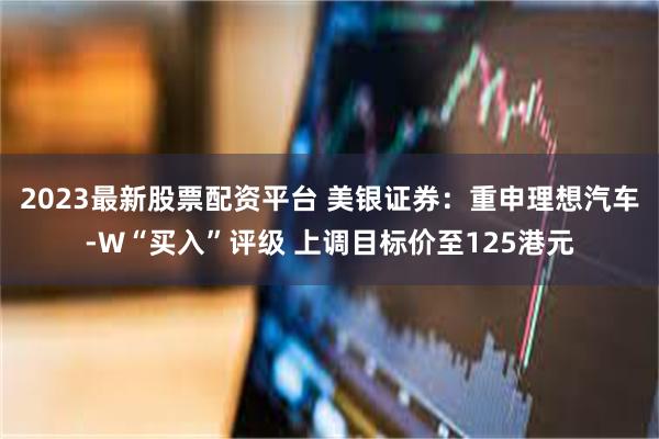 2023最新股票配资平台 美银证券：重申理想汽车-W“买入”评级 上调目标价至125港元