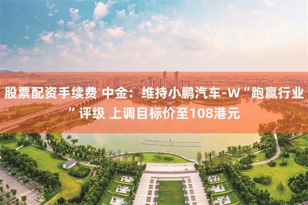 股票配资手续费 中金：维持小鹏汽车-W“跑赢行业”评级 上调目标价至108港元