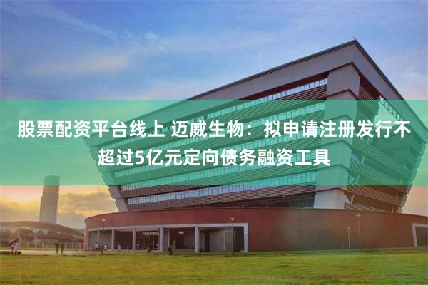 股票配资平台线上 迈威生物：拟申请注册发行不超过5亿元定向债务融资工具