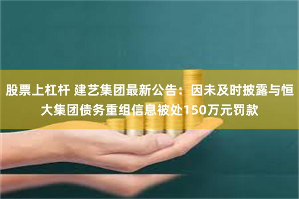 股票上杠杆 建艺集团最新公告：因未及时披露与恒大集团债务重组信息被处150万元罚款