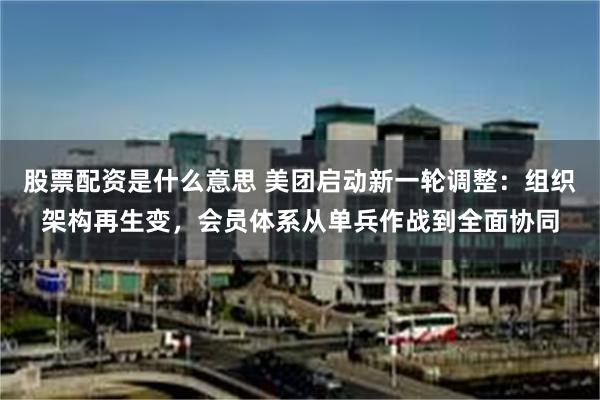 股票配资是什么意思 美团启动新一轮调整：组织架构再生变，会员体系从单兵作战到全面协同