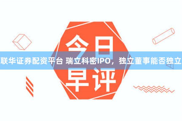 联华证券配资平台 瑞立科密IPO，独立董事能否独立