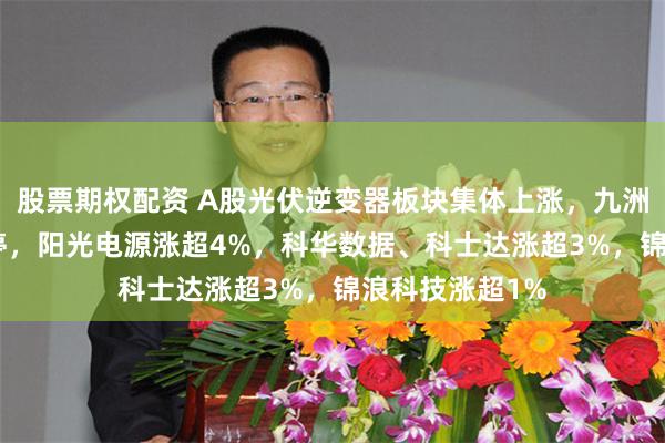 股票期权配资 A股光伏逆变器板块集体上涨，九洲集团20CM涨停，阳光电源涨超4%，科华数据、科士达涨超3%，锦浪科技涨超1%