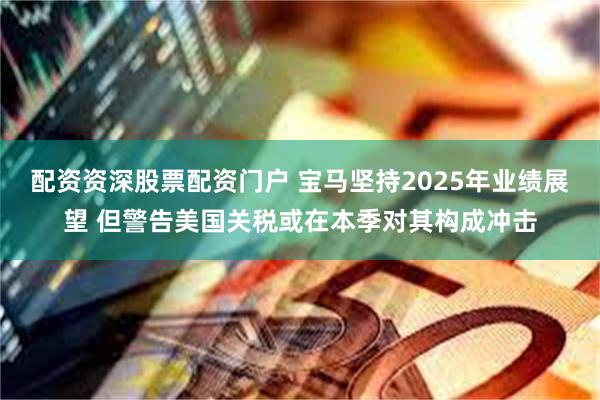 配资资深股票配资门户 宝马坚持2025年业绩展望 但警告美国关税或在本季对其构成冲击