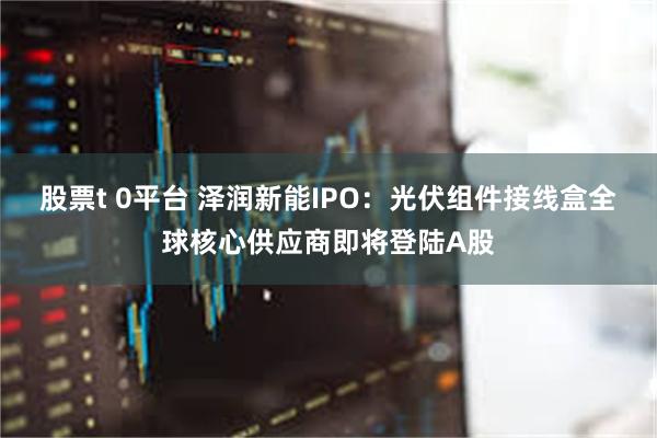 股票t 0平台 泽润新能IPO：光伏组件接线盒全球核心供应商即将登陆A股