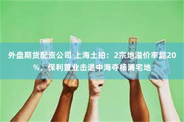 外盘期货配资公司 上海土拍：2宗地溢价率超20%，保利置业击退中海夺杨浦宅地