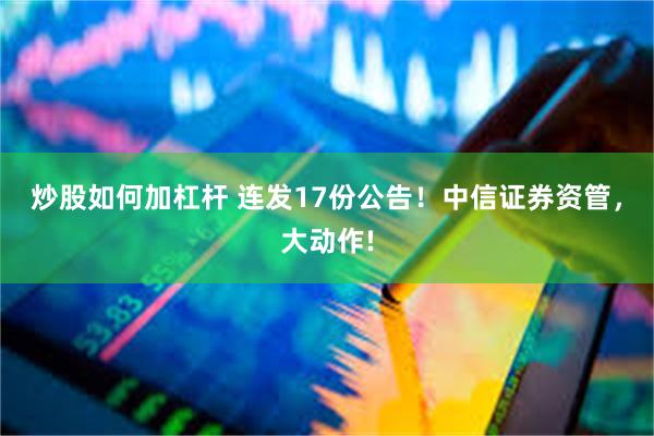 炒股如何加杠杆 连发17份公告！中信证券资管，大动作!