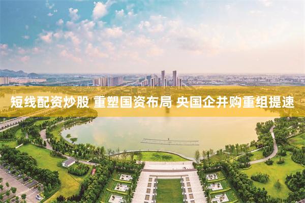 短线配资炒股 重塑国资布局 央国企并购重组提速