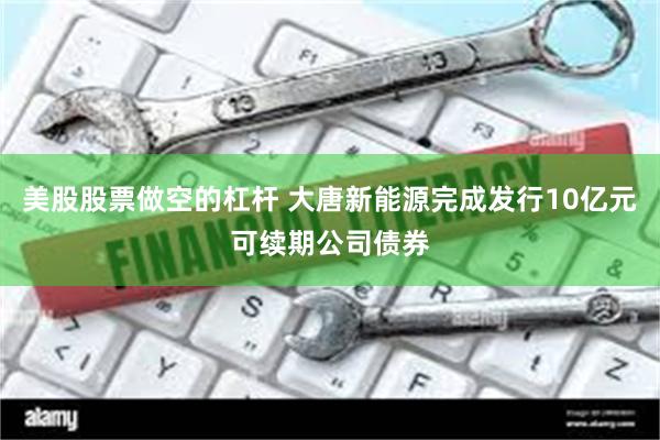 美股股票做空的杠杆 大唐新能源完成发行10亿元可续期公司债券