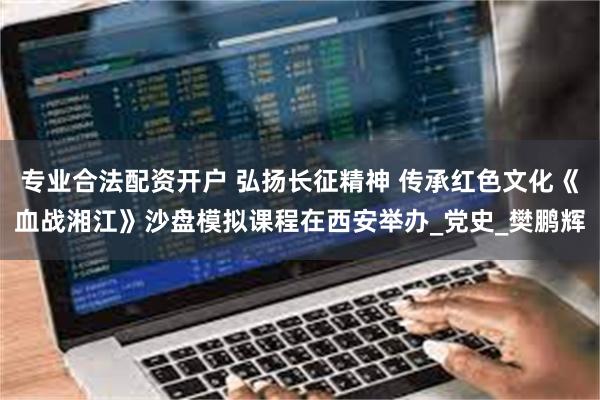 专业合法配资开户 弘扬长征精神 传承红色文化《血战湘江》沙盘模拟课程在西安举办_党史_樊鹏辉