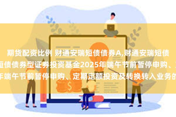 期货配资比例 财通安瑞短债债券A,财通安瑞短债债券C: 关于财通安瑞短债债券型证券投资基金2025年端午节前暂停申购、定期定额投资及转换转入业务的公告