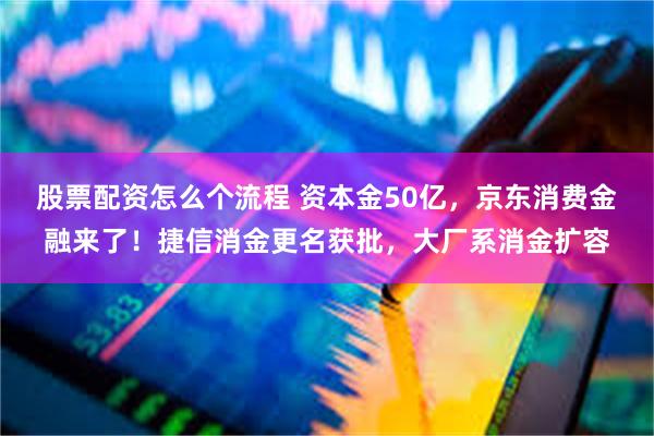 股票配资怎么个流程 资本金50亿，京东消费金融来了！捷信消金更名获批，大厂系消金扩容