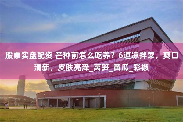 股票实盘配资 芒种前怎么吃养？6道凉拌菜，爽口清新，皮肤亮泽_莴笋_黄瓜_彩椒