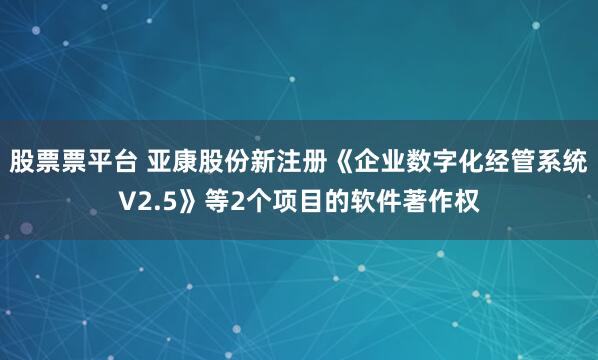 股票票平台 亚康股份新注册《企业数字化经管系统V2.5》等2个项目的软件著作权