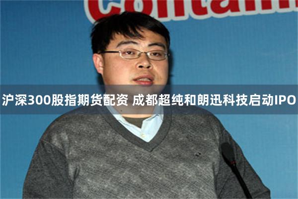 沪深300股指期货配资 成都超纯和朗迅科技启动IPO