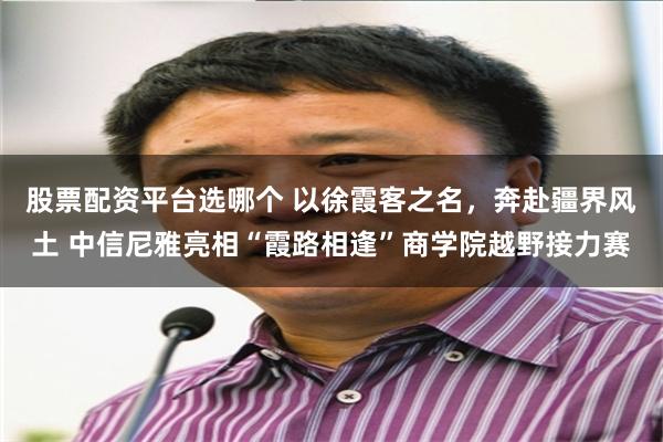 股票配资平台选哪个 以徐霞客之名，奔赴疆界风土 中信尼雅亮相“霞路相逢”商学院越野接力赛