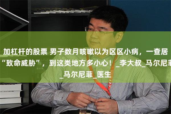 加杠杆的股票 男子数月咳嗽以为区区小病，一查居然撞上“致命威胁”，到这类地方多小心！_李大叔_马尔尼菲_医生