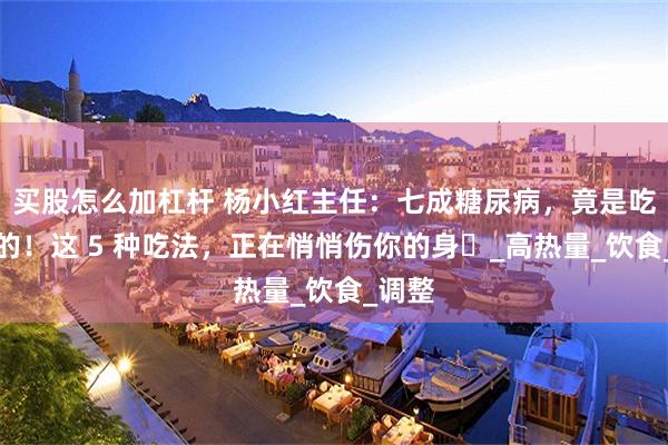 买股怎么加杠杆 杨小红主任：七成糖尿病，竟是吃出来的！这 5 种吃法，正在悄悄伤你的身​_高热量_饮食_调整