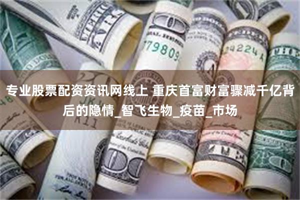 专业股票配资资讯网线上 重庆首富财富骤减千亿背后的隐情_智飞生物_疫苗_市场